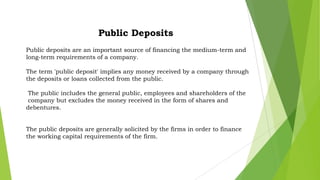 Public Deposits
Public deposits are an important source of financing the medium-term and
long-term requirements of a company.
The term 'public deposit' implies any money received by a company through
the deposits or loans collected from the public.
The public includes the general public, employees and shareholders of the
company but excludes the money received in the form of shares and
debentures.
The public deposits are generally solicited by the firms in order to finance
the working capital requirements of the firm.

 