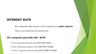 INTEREST RATE
The companies offer interest to the investors over public deposits.

There is no restriction for interest rate

The companies generally offer RATE
☺ 8 to 9 percent interest rate FOR ONE YEAR
☺ 9 to 10 percent interest rate FOR TWO YEARS
☺ 10 to 11 percent interest rate FOR THREE YEARS

 
