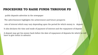 PROCEDURE TO RAISE FUNDS THROUGH PD
public deposits advertise in the newspaper
The advertisement highlights the achievement and future prospects
rate of interest which may vary depending upon the period for which money is deposit
It also declares the time and mode of payment of interest and the repayment of deposit

A deposit may get his money back before the date of repayment of deposits for which he will
have to give notice in advance

 