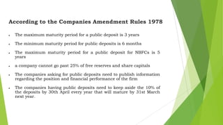 According to the Companies Amendment Rules 1978
The maximum maturity period for a public deposit is 3 years
The minimum maturity period for public deposits is 6 months
The maximum maturity period for a public deposit for NBFCs is 5
years
a company cannot go past 25% of free reserves and share capitals
The companies asking for public deposits need to publish information
regarding the position and financial performance of the firm

The companies having public deposits need to keep aside the 10% of
the deposits by 30th April every year that will mature by 31st March
next year.

 
