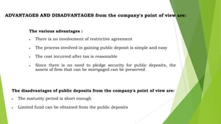ADVANTAGES AND DISADVANTAGES from the company's point of view are:
The various advantages :
There is no involvement of restrictive agreement
The process involved in gaining public deposit is simple and easy
The cost incurred after tax is reasonable
Since there is no need to pledge security for public deposits, the
assets of firm that can be mortgaged can be preserved

The disadvantages of public deposits from the company's point of view are:

The maturity period is short enough
Limited fund can be obtained from the public deposits

 