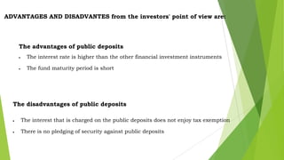 ADVANTAGES AND DISADVANTES from the investors' point of view are:

The advantages of public deposits
The interest rate is higher than the other financial investment instruments
The fund maturity period is short

The disadvantages of public deposits
The interest that is charged on the public deposits does not enjoy tax exemption
There is no pledging of security against public deposits

 