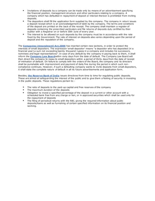  Invitations of deposits by a company can be made only by means of an advertisement specifying
the financial position, management structure and other particulars relating to a company. A
company which has defaulted in repayment of deposit or interest thereon is prohibited from inviting
deposits.
 The depositors shall fill the application form supplied by the company. The company in return issues
a deposit receipt which is an acknowledgement of debt by the company. The terms and conditions
of the deposit are printed on the back of the receipt. The company shall maintain a register of
deposits containing the prescribed particulars and file returns of deposits duly certified by their
auditor with a Registrar on or before 30th June of every year.
 The interest to be allowed on such deposits by the company must be in accordance with the rate
fixed by the Government. The rate of interest on deposits also varies depending upon the period of
deposit and the reputation of the company.
The Companies (Amendment) Act,2000 has inserted certain new sections, in order to protect the
interests of small depositors. The expression 'small depositor' means ''a depositor who has deposited (in a
financial year) a sum not exceeding twenty thousand rupees in a company and includes his successors,
nominees and legal representatives". In case of any default by the company in paying back to them, it shall
inform the Company Law Boardwithin sixty days from the date of default. The Company Law Board will
then direct the company to repay to small depositors within a period of thirty days from the date of receipt
of intimation of default. On failure to comply with the orders of the Board, the company and its directors
shall be punishable with imprisonment and payment of daily fine during the period in which such non -
compliance continues. However, if such a defaulting company wants to invite deposits from small depositors,
it shall state the complete nature of default in all its future advertisements and application form.
Besides, the Reserve Bank of India issues directives from time to time for regulating public deposits.
These are aimed at safeguarding the interest of the public and to give them a feeling of security in investing
in the public deposits. These regulations pertain to:-
 The ratio of deposits to the paid-up capital and free reserves of the company
 The maximum duration of the deposits
 Obligation to invest a specified percentage of the deposit in a current or other account with a
scheduled bank free from any charge or lien, or in approved securities which shall be used only for
the repayment of deposits
 The filing of periodical returns with the RBI, giving the required information about public
deposits/loans as well as furnishing of certain specified information on its financial position and
working.
 