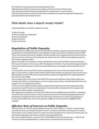 9) A statementshowingamountof overduedepositsif any.
10)A declarationthatthe companyhas complies withthe provisionsof theserules.
11)A declarationthatthe depositsacceptedbythe companyare on unsecuredbasis.
12)A declarationthatthe compliance withthese rulesdoesnotimplythatrepaymentof depositsis
guaranteedbythe Central Government.
What details does a deposit receipt include?
Followingdetailsare includedinadepositreceipt:
1) Date of receipt
2) Name and addressof depositor
3) Amountof deposit
4) Rate of Interest
5) Date of maturity.
Regulation of Public Deposits:
It has alreadybeenstatedabove thatsince 1967 RBI has startedto regulate andcontrol publicdeposits
acceptedbynon-bankingcompanies.The regulationsandprovisionswere introducedinJanuary1967.
These rulesandprovisionswere modified’revisedandmade more comprehensivefromtime totime in
orderto exercise control overthese depositsand.atthe same time,offeredreasonableprotectionto
the lendersordepositholders.
Again,duringI967, the companiescouldacceptdepositstothe extentof 25% of paid-upcapital plus
free reservesHowever,fromJanuary,1072, the deposits(inthe formof unsecuredloans) guaranteedby
the directorsand the depositsraisedfromshareholderswere alsobroughtunderthe depositcontrol
scheme.
In January1975 the ceilingof 25% of paidupcapital plusfree reserveshadcome downto15% and
again,at recenttimes,itcomesfurtherdownto10% of the saidpaid-upcapital plusfree reservesItwas
operatedfrom1st April 1979 and consequentlythe companiesbroughtdowntheirpublicdepositsto
the limitof 1st April 1980.
Everycompanyshall investnotlessthan10% of the amountof itsdepositsmaturingduringthe year
endingon31st March nextfollowinginacurrent or otheraccount witha scheduledbankfree fromany
charge of lien,orinapprovedsecurities.
It will ensure the liquidityof publicdepositsandguaranteedrepaymentof maturingdepositswhich
cannot be renewedThe amountsodepositedorinvestedshall be utilisedonlyforthe repaymentof
depositmaturingduringthe respective year.
If the depositsare acceptedincontraventionof the limitsprescribedbythe Central Govt.amandatory
fine whichshall notbe lessthanan amountequal tothe amount of the defaultingdepositwhichhas
alreadybeenacceptedand at the same time where the contraventionisone of invitingdepositsin
excessof prescribedlimits,afine notlessthanRs.5,000 and not more than Rs 1,00,000 shall be
imposed.
Effective Rate of Interest on Public Deposits:
The normal rate of interest onpublicdepositsvariesfrom12% to 16% p.a. inIndiaIt isinterestingto
note that the actual cost of publicdepositsismore incomparisonwiththe nominalcostThisisdue to
the fact that incase of otherlong-termorshort-termborrowingsthe entire amountof interestcostisan
admissiblecharge againstthe revenue whilecomputingtaxableprofit.
But incase of publicdeposit,maximumlimitisfixedat85% of the total interestcost,i.e.15% of such
interestisactuallydisallowedwhich,inother words,increasesthe real costof funds.
 