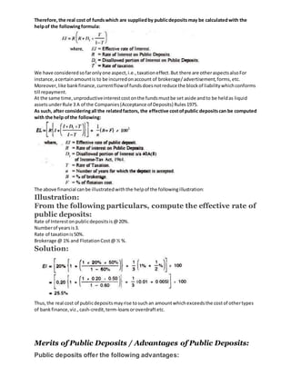 Therefore, the real cost of fundswhich are suppliedby publicdepositsmay be calculatedwith the
helpof the followingformula:
We have consideredsofaronlyone aspect,i.e.,taxationeffect.But there are otheraspectsalsoFor
instance,acertainamountis to be incurredonaccount of brokerage/advertisement,forms,etc.
Moreover,like bankfinance,currentflowof fundsdoesnotreduce the blockof liabilitywhichconforms
till repayment.
At the same time,unproductiveinterestcostonthe fundsmustbe set aside andto be heldas liquid
assetsunderRule 3 A of the Companies(Acceptance of Deposits) Rules1975.
As such, after consideringall the relatedfactors, the effective costof public depositscan be computed
with the help of the following:
The above financial canbe illustratedwiththe helpof the followingillustration:
Illustration:
From the following particulars, compute the effective rate of
public deposits:
Rate of Intereston publicdepositsis@20%.
Numberof yearsis3.
Rate of taxationis50%.
Brokerage @ 1% and FlotationCost@ ½ %.
Solution:
Thus,the real cost of publicdepositsmayrise tosuchan amountwhichexceedsthe costof othertypes
of bankfinance,viz.,cash-credit,term-loansoroverdraftetc.
Merits of Public Deposits / Advantages of Public Deposits:
Public deposits offer the following advantages:
 