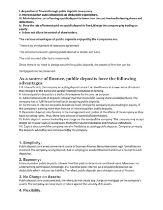 i. Acquisitionoffinance through public depositsisvery easy.
ii.Interest paidon publicdepositsis tax deductible expenditure.
iii.Administrative cost of issuinga publicdepositis lower than the cost involvedinissuingshares and
debentures.
iv. Since the rate of interestpaid on a publicdepositis fixed,ithelpsthe company play trading on
equity.
v. It does not dilute the control of shareholders.
The various advantages of public deposits enjoyed by the companies are:
There is no involvement of restrictive agreement
The process involved in gaining public deposit is simple and easy
The cost incurred after tax is reasonable
Since there is no need to pledge security for public deposits, the assets of firm that can be
mortgaged can be preserved
As a source of finance, public deposits have the following
advantages:
I. It isbeneficialtothe companyacceptingdepositssinceitreceivefinance atalowerratesof interest
than chargedby the banksand special financialinstitutionsonlending.
II.Interestpaidondepositsisa deductibleexpense forincome tax purpose.
III.Administrative costof depositsislowerthanthatinvolvedinissuingsharesanddebentures.The
companyhas to fulfil lesserformalitiesinacceptingpublicdeposits.
IV.As the rate of interestonpublicdepositsisfixed,ithelpsthe companytoplaytradingonequity,if
the companyis earningmore thanthe rate of interestpaidonpublicdeposits.
V.Depositorshave nointerference inthe managementandcontrol of the affairsof the companyas they
have no votingrights.Thus,there isnodilutionof control of shareholders.
VI.Publicdepositsare notbackedbyany charge on the assetsof the company.The companymay accept
charge onits assetswhile raisingloansfromothersourceslike banksandfinancialinstitutions.
VII.Capital structure of the companyremainsflexible byacceptingpublicdeposits.Companycanrepay
the depositswhentheyare notrequiredbythe company.
1. Simplicity:
Publicdepositsare averyconvenientsource of businessfinance.Nocumbersome legal formalitiesare
involved.The companyraisingdeposits hastosimplygive anadvertisementandissue areceipttoeach
depositor.
2. Economy:
Interestpaidonpublicdepositsislowerthanthatpaidon debenturesandbankloans.Moreover,no
underwritingcommission,brokerage,etc.hastobe paid.Interestpaidonpublicdepositsistax
deductible whichreducestax liability.Therefore,publicdepositsare acheapersource of finance.
3. No Charge on Assets:
Publicdepositsare unsecuredand,therefore,donotcreate anycharge or mortgage on the company’s
assets.The companycan raise loansinfuture againstthe securityof itsassets.
4. Flexibility:
 