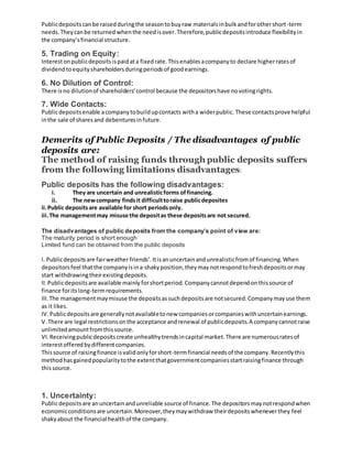 Publicdepositscanbe raisedduringthe seasontobuyraw materialsinbulkandforothershort-term
needs.Theycanbe returned whenthe needisover.Therefore,publicdepositsintroduce flexibilityin
the company’sfinancial structure.
5. Trading on Equity:
Interestonpublicdepositsispaidata fixedrate.Thisenablesacompanyto declare higherratesof
dividendtoequityshareholdersduringperiodsof goodearnings.
6. No Dilution of Control:
There isno dilutionof shareholders’control because the depositorshave novotingrights.
7. Wide Contacts:
Publicdepositsenable acompanytobuildupcontacts witha widerpublic. These contactsprove helpful
inthe sale of sharesand debenturesinfuture.
Demerits of Public Deposits / The disadvantages of public
deposits are:
The method of raising funds through public deposits suffers
from the following limitations disadvantages:
Public deposits has the following disadvantages:
i. They are uncertain and unrealisticforms offinancing.
ii. The newcompany findsit difficulttoraise publicdeposites
ii.Public depositsare available for short periodsonly.
iii.The managementmay misuse the depositas these depositsare not secured.
The disadvantages of public deposits from the company’s point of view are:
The maturity period is short enough
Limited fund can be obtained from the public deposits
I. Publicdepositsare fairweather friends’.Itisanuncertainandunrealisticfromof financing.When
depositorsfeel thatthe companyisina shakyposition,theymaynotrespondtofreshdepositsormay
start withdrawingtheirexistingdeposits.
II.Publicdepositsare available mainly forshortperiod.Companycannotdependonthissource of
finance foritslong-termrequirements.
III.The managementmaymisuse the depositsassuchdepositsare notsecured.Companymayuse them
as it likes.
IV.Publicdepositsare generallynotavailabletonew companiesorcompanieswithuncertainearnings.
V.There are legal restrictionsonthe acceptance andrenewal of publicdeposits.A companycannotraise
unlimitedamountfromthissource.
VI.Receivingpublicdepositscreate unhealthytrendsincapital market.There are numerousratesof
interestofferedbydifferentcompanies.
Thissource of raisingfinance isvalidonlyforshort-termfinancial needsof the company.Recentlythis
methodhasgainedpopularitytothe extentthatgovernmentcompaniesstartraisingfinance through
thissource.
1. Uncertainty:
Publicdepositsare anuncertainandunreliable source of finance.The depositorsmaynotrespondwhen
economicconditionsare uncertain.Moreover,theymaywithdraw theirdepositswheneverthey feel
shakyabout the financial healthof the company.
 