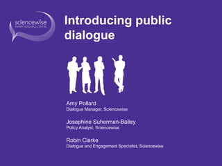 Introducing public
dialogue
Amy Pollard
Dialogue Manager, Sciencewise
Josephine Suherman-Bailey
Policy Analyst, Sciencewise
Robin Clarke
Dialogue and Engagement Specialist, Sciencewise
 