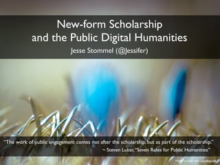 Photo by flickr user LearningLark 
New-form Scholarship 
and the Public Digital Humanities 
Jesse Stommel (@Jessifer) 
“The work of public engagement comes not after the scholarship, but as part of the scholarship.” 
~ Steven Lubar, “Seven Rules for Public Humanities” 
 