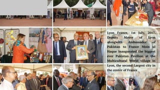 Lyon France, 1st July, 2017.
Deputy Mayor of Lyon
alongwith Ambassador of
Pakistan to France Moin ul
Haque inaugurated the biggest
ever Pakistan Pavilion at the
Multicultural World village in
Lyon, the second Largest city in
the center of France
 
