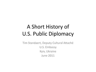 A Short History of
U.S. Public Diplomacy
Tim Standaert, Deputy Cultural Attaché
U.S. Embassy
Kyiv, Ukraine
June 2011
 