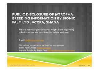 PUBLIC DISCLOSURE OF JATROPHA
   BREEDING INFORMATION BY BIONIC
   PALM LTD., ACCRA, GHANA

             Please address questions you might have regarding
             this disclosure via email to the below address:


             Email: info@bionic-palm.com

             More about our work can be found on our websites:
             Bionic Palm Limited: bionic-palm.com
             Jatropha Breeder by Bionic Palm: jatropha.bionic-enterprises.com




© COPYRIGHT 2013 BIONIC PALM LIMITED                                            29/01/2013   11
 