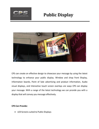 CPS can create an effective design to showcase your message by using the latest
technology to enhance your public display. Window and shop front Display,
Information boards, Point of Sale advertising and product information, Audio
visual displays, and Interactive touch screen overlays are ways CPS can display
your message. With a range of the latest technology we can provide you with a
display that will convey you message effectively.
CPS Can Provide:
 LED Screens suited to Public Displays
Public Display
 