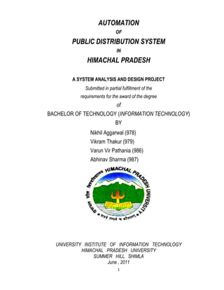 AUTOMATION
                              OF
        PUBLIC DISTRIBUTION SYSTEM
                               IN
              HIMACHAL PRADESH

        A SYSTEM ANALYSIS AND DESIGN PROJECT
             Submitted in partial fulfillment of the
           requirements for the award of the degree
                               of
BACHELOR OF TECHNOLOGY (INFORMATION TECHNOLOGY)
                              BY
                Nikhil Aggarwal (978)
                Vikram Thakur (979)
                Varun Vir Pathania (986)
                Abhinav Sharma (987)




  UNIVERSITY INSTITUTE OF INFORMATION TECHNOLOGY
            HIMACHAL PRADESH UNIVERSITY
                 SUMMER HILL SHIMLA
                      June , 2011
                               1
 