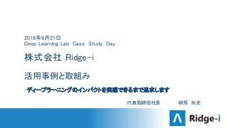 2018年9月21日
Deep Learning Lab Case Study Day
株式会社 Ridge-i
活用事例と取組み
-ディープラーニングのインパクトを実感できるまで追求します
代表取締役社長 柳原 尚史
 
