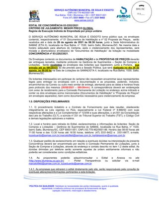 BNU/SC
FLS____
_____
SERVIÇO AUTÔNOMO MUNICIPAL DE ÁGUA E ESGOTO
CNPJ 83 779 462/0001-86
Rua Bahia, 1530 • Blumenau • SC • CEP 89031-001
Fone (47) 3331 8400 • Fax (47) 3331 8402
www.samae.com.br
POLÍTICA DA QUALIDADE: Satisfazer as necessidades das partes interessadas, quanto à qualidade,
regularidade, e melhoria contínua nos processos de fornecimento de água:
captação, tratamento, reservação e abastecimento.
EDITAL DE CONCORRÊNCIA 03-2202/2021
CRITÉRIO DE JULGAMENTO: MENOR PREÇO GLOBAL
Regime de Execução Indireta de Empreitada por preço unitário
O SERVIÇO AUTÔNOMO MUNICIPAL DE ÁGUA E ESGOTO torna público que, os envelopes
contendo, respectivamente, nº 01 Documentos de Habilitação e nº 02 Proposta de Preços, serão
recebidos até a data de 26 de agosto de 2021 às 08:30 horas, junto a Sede Administrativa do
SAMAE (ETA II), localizada na Rua Bahia, n° 1530, bairro Salto, Blumenau/SC. Na mesma data e
horário estipulado para abertura do Certame, após o credenciamento dos representantes, será
iniciada a aberturado(s) envelope(s) de “Documentos de Habilitação” da licitação na modalidade
CONCORRÊNCIA nº 03-2202/2021.
Os Envelopes contendo os documentos de HABILITAÇÃO e de PROPOSTAS DE PREÇOS deverão
ser entregues lacrados, mediante protocolo na Gerência de Suprimentos – Seção de Compras e
Licitações. Serão recebidos os envelopes das licitantes que registrarem, junto a Portaria, sua
entrada até as 08h30min do dia previsto para a Sessão Pública, que será realizada no dia 26 de
agosto, às 09:00 hs na Sala de Licitações do SAMAE/ETA II, localizado na Rua Bahia, 1530, Salto,
Blumenau/SC.
Os licitantes interessados em participar do certame não necessitam encaminhar seus representantes
legais para entregar os envelopes com a documentação e as propostas, podendo, inclusive,
encaminhá-los via Correio ou outro meio similar de entrega, atentando para as datas e horários finais
para protocolo dos mesmos (26/08/2021 – 08h30min). A correspondência deverá ser endereçada
com aviso de recebimento para a Comissão Permanente de Licitação no endereço acima indicado e
conter os dois envelopes acima mencionados (Documentos de Habilitação" e "Proposta de Preços"
em envelopes separados), bem como documentos necessários para credenciamento da empresa.
1.0. DISPOSIÇÕES PRELIMINARES
1.1. O procedimento licitatório e o Contrato de Fornecimento que dele resultar, obedecerão
integralmente as Leis vigentes no País, especialmente a Lei Federal nº 8.666/93 com suas
respectivas alterações e a Lei Complementar nº 123/06 e suas alterações, o art.551 da Consolidação
das Leis do Trabalho (CLT), a súmula nº.331 do Tribunal Superior do Trabalho (TST), o Código Civil
e demais legislações aplicáveis a matéria.
1.2. Local e horário para retirada do Edital, esclarecimentos e informações às licitantes: Seção de
Compras e Licitações – Gerência de Suprimentos do SAMAE, localizada na Rua Bahia, n° 1530,
bairro Salto, Blumenau/SC, CEP 89031-001, CNPJ 83.779.462/0001-86. Horário das 08:00 horas até
11:00 horas e das 13:30 horas até 16:00 horas, telefone: (47) 3331-8422 e 3331-8477; e-mails:
luizeduardo@samae.com.br;marcelofileti@samae.com.br; karlakaestner@samae.com.br
1.3. Qualquer pedido de esclarecimento em relação a eventuais dúvidas na interpretação da presente
Concorrência deverá ser encaminhado por escrito à Comissão Permanente de Licitações, junto à
Seção de Compras e Licitações, através do endereço e contato descrito no item 1.2 deste edital. As
dúvidas dirimidas por telefone serão somente aquelas de ordem estritamente informais e não
poderão ser consideradas como condições editalícias.
1.4. As proponentes poderão adquirir/consultar o Edital e Anexos no site
(http://www.blumenau.sc.gov.br) – Portal Transparência ou solicitar via e-mail
marcelofileti@samae.com.br; luizeduardo@samae.com.br
1.4.1. As empresas que retirarem o edital diretamente pelo site, serão responsáveis pela consulta de
eventuais alterações/informações pertinentes a esta licitação.
 