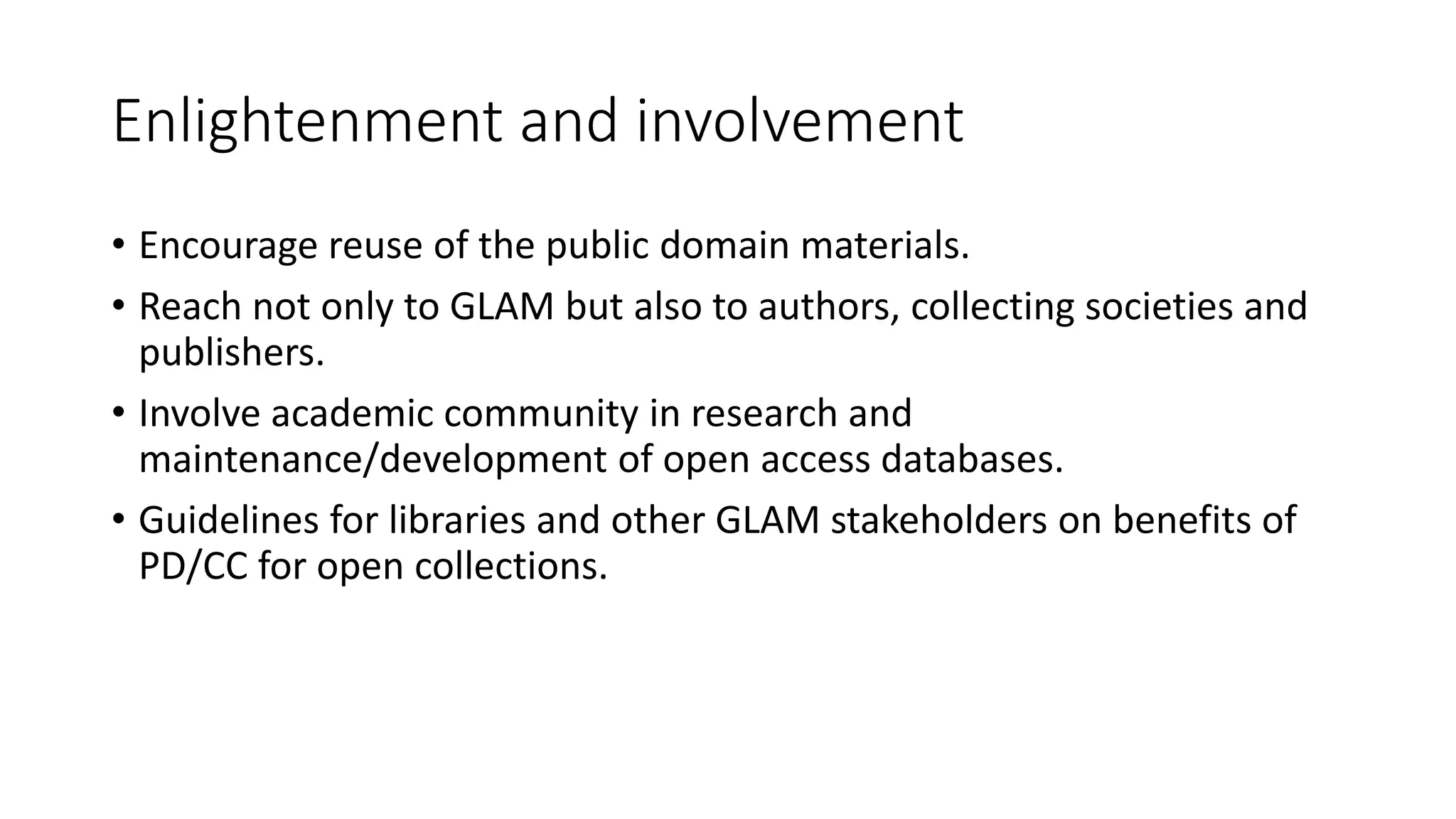 Enlightenment and involvement
• Encourage reuse of the public domain materials.
• Reach not only to GLAM but also to authors, collecting societies and
publishers.
• Involve academic community in research and
maintenance/development of open access databases.
• Guidelines for libraries and other GLAM stakeholders on benefits of
PD/CC for open collections.