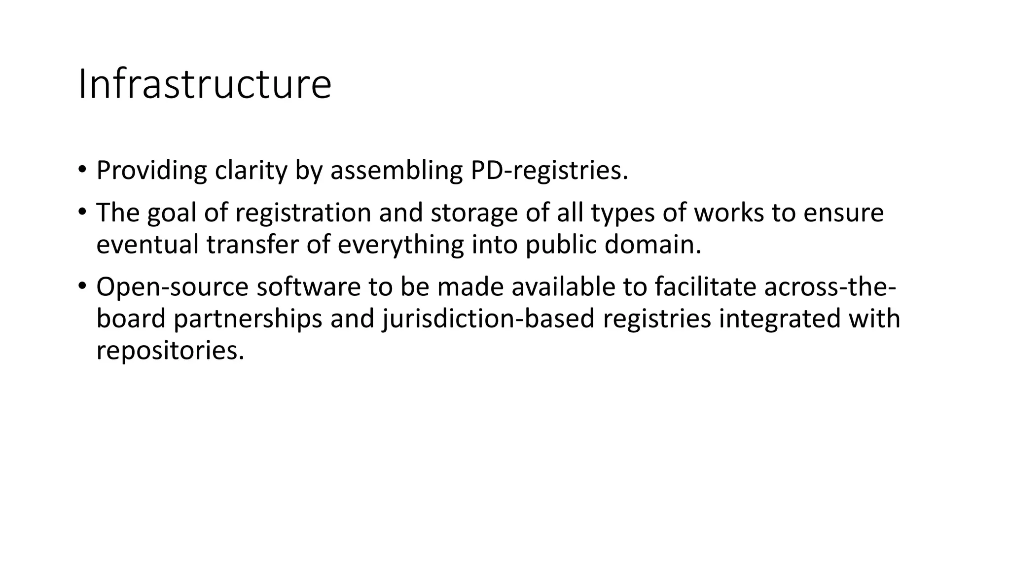 Infrastructure
• Providing clarity by assembling PD-registries.
• The goal of registration and storage of all types of works to ensure
eventual transfer of everything into public domain.
• Open-source software to be made available to facilitate across-the-
board partnerships and jurisdiction-based registries integrated with
repositories.