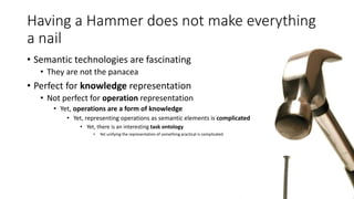 Having a Hammer does not make everything 
a nail 
• Semantic technologies are fascinating 
• They are not the panacea 
• Perfect for knowledge representation 
• Not perfect for operation representation 
• Yet, operations are a form of knowledge 
• Yet, representing operations as semantic elements is complicated 
• Yet, there is an interesting task ontology 
• Yet unifying the representation of something practical is complicated 
 