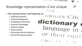 Knowledge representation is not unique 
• The representation itself depends on 
• Historical moment 
• Cultural background 
• Complexity of the field 
• Common knowledge 
• Political context 
• Social context 
• Perceived and real relevance 
• Aim of the representation 
 