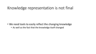 Knowledge representation is not final 
• We need tools to easily reflect the changing knowledge 
• As well as the fact that the knowledge itself changed 
 
