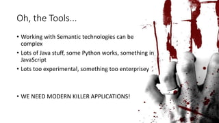 Oh, the Tools... 
• Working with Semantic technologies can be 
complex 
• Lots of Java stuff, some Python works, something in 
JavaScript 
• Lots too experimental, something too enterprisey 
• WE NEED MODERN KILLER APPLICATIONS! 
 