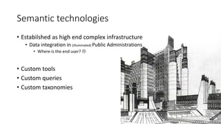 Semantic technologies 
• Estabilshed as high end complex infrastructure 
• Data integration in (illuminated) Public Administrations 
• Where is the end user?  
• Custom tools 
• Custom queries 
• Custom taxonomies 
 