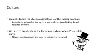 Culture 
• Semantic tech is the «technological form» of the sharing economy 
• An endpoint gains value sharing its resource elements and taking shared 
resource elements 
• We need to decide where the Commons end and where Private data 
starts 
• This decision is probably the most complicated in the world 
 