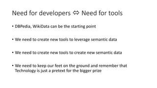 Need for developers  Need for tools 
• DBPedia, WikiData can be the starting point 
• We need to create new tools to leverage semantic data 
• We need to create new tools to create new semantic data 
• We need to keep our feet on the ground and remember that 
Technology is just a pretext for the bigger prize 
 