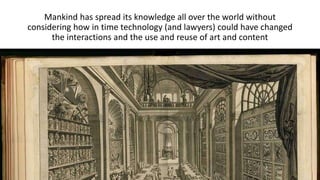 Mankind has spread its knowledge all over the world without 
considering how in time technology (and lawyers) could have changed 
the interactions and the use and reuse of art and content 
 