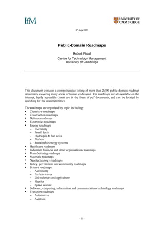 - 1 -
6
th
July 2011
Public-Domain Roadmaps
Robert Phaal
Centre for Technology Management
University of Cambridge
This document contains a comprehensive listing of more than 2,000 public-domain roadmap
documents, covering many areas of human endeavour. The roadmaps are all available on the
internet, freely accessible (most are in the form of pdf documents, and can be located by
searching for the document title).
The roadmaps are organised by topic, including:
• Chemistry roadmaps
• Construction roadmaps
• Defence roadmaps
• Electronics roadmaps
• Energy roadmaps
− Electricity
− Fossil fuels
− Hydrogen & fuel cells
− Nuclear
− Sustainable energy systems
• Healthcare roadmaps
• Industrial, business and other organisational roadmaps
• Manufacturing roadmaps
• Materials roadmaps
• Nanotechnology roadmaps
• Policy, government and community roadmaps
• Science roadmaps
− Astronomy
− Earth sciences
− Life sciences and agriculture
− Physics
− Space science
• Software, computing, information and communications technology roadmaps
• Transport roadmaps
− Automotive
− Aviation
 