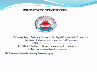 INTRODUCTIONTO PUBLICECONOMICS
Shri RamswaroopMemorialUniversity,Barabanki,225003
Dr Veena Singh, Assistant Professor ,Faculty of Commerce & Economics ,
Institute of Management, Commerce &Economics
E-Mail : Veenasingh.imce@srmu.ac.in
Prof.(Dr) Alka Singh , Dean, commerce and economics
E-Mail:-dean.comandeco@srmu.ac.in
 