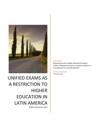 UNIFIED EXAMS AS
A RESTRICTION TO
HIGHER
EDUCATION IN
LATIN AMERICA
Public Economics, 2017
ABSTRACT
Restricting access to higher education through a
unified, required entry exam is a polemic measure. Is
it socially just? Is it socially efficient?
Emilio José Calle
HOPKINS AAP
 