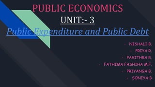 PUBLIC ECONOMICS
UNIT:- 3
Public Expenditure and Public Debt
• NISHALI B.
• PRIYA R.
• PAVITHRA R.
• FATHIMA FASHIHA M.F.
• PRIYANGA B.
• SONIYA B
 