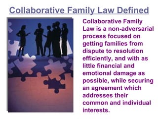 Collaborative Family Law Defined Collaborative Family Law is a non-adversarial process focused on getting families from dispute to resolution efficiently, and with as little financial and emotional damage as possible, while securing an agreement which addresses their common and individual interests.  