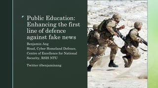 z
Public Education:
Enhancing the first
line of defence
against fake news
Benjamin Ang
Head, Cyber Homeland Defence,
Centre of Excellence for National
Security, RSIS NTU
Twitter @benjaminang
 