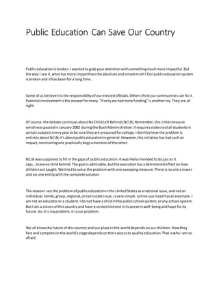 Public Education Can Save Our Country
Publiceducationisbroken.Iwantedtograbyour attentionwithsomethingmuchmore impactful.But
the way I see it,whathas more impactthan the absolute andsimple truth?Ourpubliceducationsystem
isbroken and ithas beenfora long time.
Some of us believeitisthe responsibilityof ourelectedofficials.Othersthinkourcommunitiescanfix it.
Parental involvementisthe answerformany."If onlywe hadmore funding"isanothercry.They are all
right.
Of course,the debate continuesaboutNoChildLeftBehind(NCLB).Remember,thisisthe measure
whichwaspassedinJanuary 2002 duringthe BushAdministration.Itrequiresstatestestall studentsin
certainsubjectseveryyeartobe sure theyare preparedforcollege.Idon'tbelieve the problemis
entirelyaboutNCLB;it'saboutpubliceducationingeneral.However,thisinitiative hashadsuchan
impact,mentioningone practicallybegsamentionof the other.
NCLB wassupposedtofill inthe gapsof publiceducation.Itwaslikelyintendedtodojustas it
says...leavenochildbehind.The goal isadmirable,butthe executionhasadetrimentaleffectonhow
childrenare taught.We triedto solve the problemwithone sweepingmeasure.There isnoone answer
and no one entitywiththe completesolution.
The reasonI see the problemof publiceducationinthe UnitedStatesasa national issue,andnotan
individual,family,group,regional,orevenstate issue,isverysimple.Letme use myself asanexample.I
am not an educatoror a student.Ido not have a childinthe publicschool system, orany school system.
But I am a citizenof thiscountryand have a vestedinterestinitspresentwell-beingandhope forits
future.So,itis myproblem.Itisour problem.
We all knowthe future of thiscountryand our place inthe worlddependsonourchildren.How they
fare and compete onthe world'sstage dependsontheiraccessto qualityeducation.ThatiswhyI am so
afraid.
 