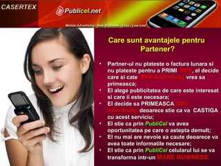 Care sunt avantajele pentru  Partener? Partner-ul nu plateste o factura lunara si nu plateste pentru a PRIMI  SMS , el decide care si cate  SMS Advertising  vrea sa primeasca; El alege publicitatea de care este interesat si care ii este necesara; El decide  s a PRIM EASCA   SMS Advertising  de oarece  sti e  ca va  CASTIGA cu acest serviciu; El sti e  ca prin  PubliCel  va avea oportunitatea pe care  o  astepta demult; El nu mai are nevoie sa caute de oare ce va avea toate informatile necesare; El sti e  ca prin  PubliCel  celularul lui se va  transforma intr-un  MARE BUSINESS . 