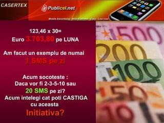 123,46 x 30= Euro  3.703,80  pe LUNA Am facut un exemplu de numai  1 SMS pe zi Acum socoteste : Daca vor fi 2-3-5-10 sau 20 SMS  pe zi? Acum intelegi cat poti CASTIGA  cu aceasta  Initiativa? 