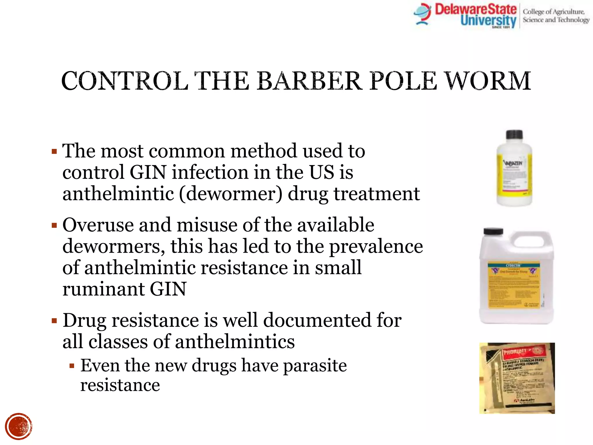  The most common method used to
control GIN infection in the US is
anthelmintic (dewormer) drug treatment
 Overuse and misuse of the available
dewormers, this has led to the prevalence
of anthelmintic resistance in small
ruminant GIN
 Drug resistance is well documented for
all classes of anthelmintics
 Even the new drugs have parasite
resistance
 