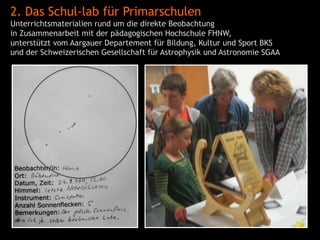 2. Das Schul-lab für Primarschulen
Unterrichtsmaterialien rund um die direkte Beobachtung
in Zusammenarbeit mit der pädagogischen Hochschule FHNW,
unterstützt vom Aargauer Departement für Bildung, Kultur und Sport BKS
und der Schweizerischen Gesellschaft für Astrophysik und Astronomie SGAA
 