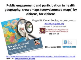 Public engagement and participation in health
geography: crowdmaps (crowdsourced maps) by
citizens, for citizens
Maged N. Kamel Boulos, PhD, FRGS, SMIEEE
mnkboulos@ieee.org
Founder & Editor-in-Chief
http://www.geoconnexion.com/uploads/publication_pdfs/uk-v11i5-article-towards-citizen.pdf
Short URL: http://tinyurl.com/gcxmag
18 September 2013
ISI 5-Yr IF: 2.7
 