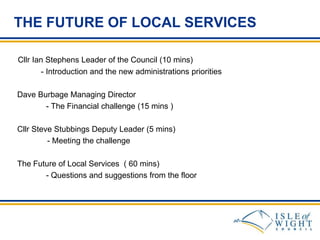 THE FUTURE OF LOCAL SERVICES
Cllr Ian Stephens Leader of the Council (10 mins)
- Introduction and the new administrations priorities
Dave Burbage Managing Director
- The Financial challenge (15 mins )
Cllr Steve Stubbings Deputy Leader (5 mins)
- Meeting the challenge
The Future of Local Services ( 60 mins)
- Questions and suggestions from the floor

 