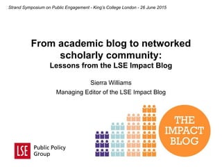 From academic blog to networked
scholarly community:
Lessons from the LSE Impact Blog
Strand Symposium on Public Engagement - King’s College London - 26 June 2015
Sierra Williams
Managing Editor of the LSE Impact Blog
 