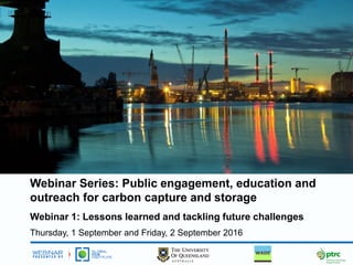 Webinar Series: Public engagement, education and
outreach for carbon capture and storage
Webinar 1: Lessons learned and tackling future challenges
Thursday, 1 September and Friday, 2 September 2016
 