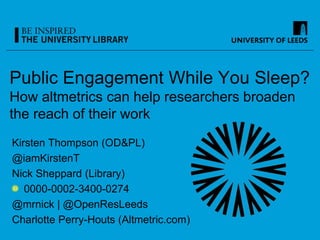 Public Engagement While You Sleep?
How altmetrics can help researchers broaden
the reach of their work
Kirsten Thompson (OD&PL)
@iamKirstenT
Nick Sheppard (Library)
0000-0002-3400-0274
@mrnick | @OpenResLeeds
Charlotte Perry-Houts (Altmetric.com)
 