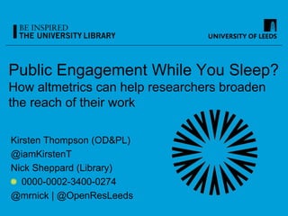 Public Engagement While You Sleep?
How altmetrics can help researchers broaden
the reach of their work
Kirsten Thompson (OD&PL)
@iamKirstenT
Nick Sheppard (Library)
0000-0002-3400-0274
@mrnick | @OpenResLeeds
 