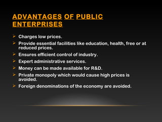 ADVANTAGES OF PUBLIC
ENTERPRISES
 Charges low prices.
 Provide essential facilities like education, health, free or at
reduced prices.
 Ensures efficient control of industry.
 Expert administrative services.
 Money can be made available for R&D.
 Private monopoly which would cause high prices is
avoided.
 Foreign denominations of the economy are avoided.
 