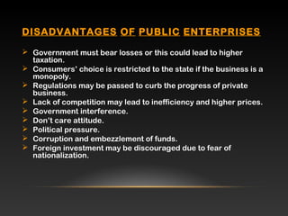 DISADVANTAGES OF PUBLIC ENTERPRISES
 Government must bear losses or this could lead to higher
taxation.
 Consumers’ choice is restricted to the state if the business is a
monopoly.
 Regulations may be passed to curb the progress of private
business.
 Lack of competition may lead to inefficiency and higher prices.
 Government interference.
 Don’t care attitude.
 Political pressure.
 Corruption and embezzlement of funds.
 Foreign investment may be discouraged due to fear of
nationalization.
 