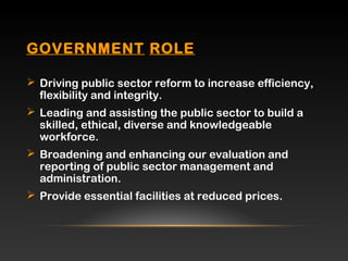 GOVERNMENTGOVERNMENT ROLEROLE
 Driving public sector reform to increase efficiency,
flexibility and integrity.
 Leading and assisting the public sector to build a
skilled, ethical, diverse and knowledgeable
workforce.
 Broadening and enhancing our evaluation and
reporting of public sector management and
administration.
 Provide essential facilities at reduced prices.
 